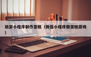 格尔木旅游小程序制作蛋糕（微信小程序做蛋糕游戏）